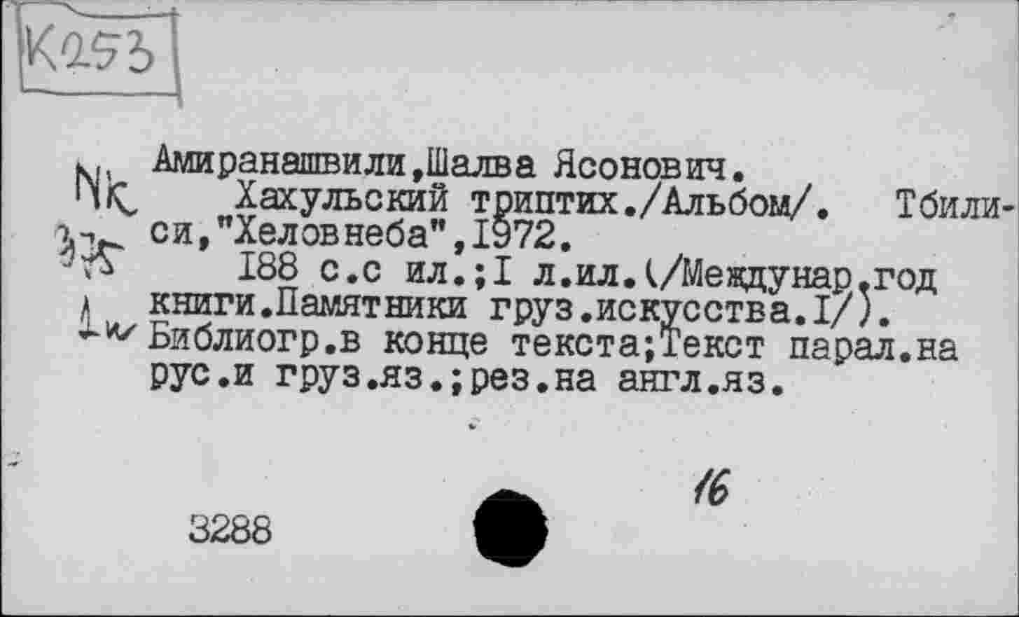 ﻿
Амиранашвили,Шалва Ясонович.
Пі<, Хахульский триптих./Альбом/.	Тбили
си,”Хеловнеба”, 1972.
188 с.с ил.;1 л.ил.(/Междунар.год
> книги.Памятники груз.искусства.I/).
Библиогр.в конце текста;Текст парал.на рус.и груз.яз.;рез.на англ.яз.

3288